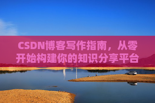 CSDN博客写作指南,从零开始构建你的知识分享平台 CSDN博客写作指南,从零开始构建你的知识分享平台